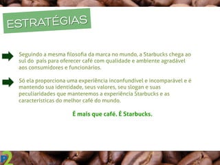 q  Seguindo a mesma ﬁlosoﬁa da marca no mundo, a Starbucks chega ao
sul do país para oferecer café com qualidade e ambiente agradável
aos consumidores e funcionários.
q  Só ela proporciona uma experiência inconfundível e incomparável e é
mantendo sua identidade, seus valores, seu slogan e suas
peculiaridades que manteremos a experiência Starbucks e as
características do melhor café do mundo.
	
  
	
   	
   	
  É mais que café. É Starbucks.
ESTRATÉGIAS
 