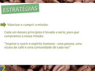 ESTRATÉGIAS	
  
Valorizar e cumprir a missão:
Cada um desses principios é levado a serio, para que
cumpramos a nossa missão:
“Inspirar e nutrir o espírito humano - uma pessoa, uma
xícara de café e uma comunidade de cada vez”
 