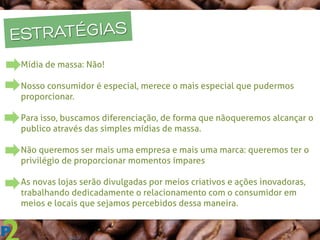 ESTRATÉGIAS
Mídia de massa: Não!
Nosso consumidor é especial, merece o mais especial que pudermos
proporcionar.
Para isso, buscamos diferenciação, de forma que não queremos alcançar o
publico através das simples mídias de massa.
Não queremos ser mais uma empresa e mais uma marca: queremos ter o
privilégio de proporcionar momentos ímpares
As novas lojas serão divulgadas por meios criativos e ações inovadoras,
trabalhando dedicadamente o relacionamento com o consumidor em
meios e locais que sejamos percebidos dessa maneira.
 