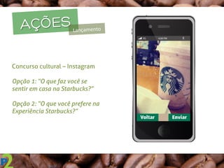 AÇÕESLançamento	
  
Concurso cultural – Instagram
Opção 1: “O que faz você se
sentir em casa na Starbucks?”
Opção 2: “O que você prefere na
Experiência Starbucks?”
	
  
 