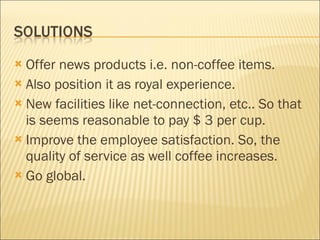 Offer news products i.e. non-coffee items. Also position it as royal experience. New facilities like net-connection, etc.. So that is seems reasonable to pay $ 3 per cup. Improve the employee satisfaction. So, the quality of service as well coffee increases. Go global. 