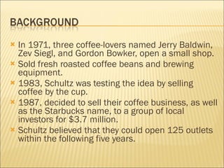 In 1971, three coffee-lovers named Jerry Baldwin, Zev Siegl, and Gordon Bowker, open a small shop. Sold fresh roasted coffee beans and brewing equipment. 1983, Schultz was testing the idea by selling coffee by the cup. 1987, decided to sell their coffee business, as well as the Starbucks name, to a group of local investors for $3.7 million. Schultz believed that they could open 125 outlets within the following five years. 