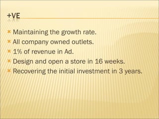 Maintaining the growth rate. All company owned outlets. 1% of revenue in Ad. Design and open a store in 16 weeks. Recovering the initial investment in 3 years. 
