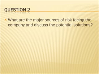 What are the major sources of risk facing the company and discuss the potential solutions? 