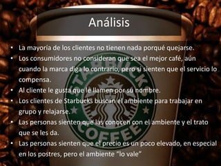 Análisis
• La mayoría de los clientes no tienen nada porqué quejarse.
• Los consumidores no consideran que sea el mejor café, aún
cuando la marca diga lo contrario, pero si sienten que el servicio lo
compensa.
• Al cliente le gusta que le llamen por su nombre.
• Los clientes de Starbucks buscan el ambiente para trabajar en
grupo y relajarse.
• Las personas sienten que las conocen con el ambiente y el trato
que se les da.
• Las personas sienten que el precio es un poco elevado, en especial
en los postres, pero el ambiente “lo vale”
 