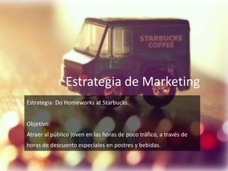 Estrategia de Marketing
Estrategia: Do Homeworks at Starbucks.
Objetivo:
Atraer al público joven en las horas de poco tráfico, a través de
horas de descuento especiales en postres y bebidas.
 