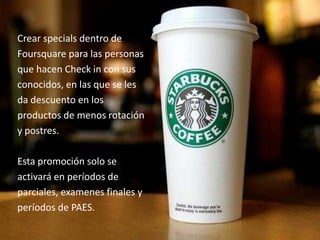 Crear specials dentro de
Foursquare para las personas
que hacen Check in con sus
conocidos, en las que se les
da descuento en los
productos de menos rotación
y postres.
Esta promoción solo se
activará en períodos de
parciales, examenes finales y
períodos de PAES.
 