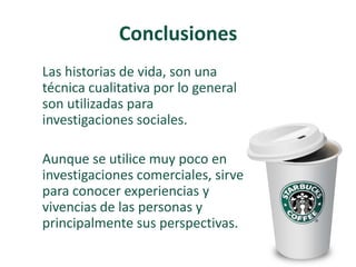 Conclusiones
Las historias de vida, son una
técnica cualitativa por lo general
son utilizadas para
investigaciones sociales.
Aunque se utilice muy poco en
investigaciones comerciales, sirve
para conocer experiencias y
vivencias de las personas y
principalmente sus perspectivas.
 