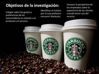 Objetivos de la investigación:
Indagar sobre los gustos y
preferencias de los
consumidores en relación a el
producto y el servicio.
Identificar el motivo
por el cual prefieren
consumir Starbucks.
Conocer la perspectiva de
los empleados sobre la
experiencia de los clientes
cuando hacen uso del
servicio.
 