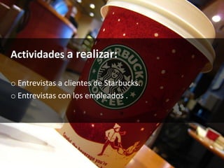 Actividades a realizar:
o Entrevistas a clientes de Starbucks.
o Entrevistas con los empleados .
 