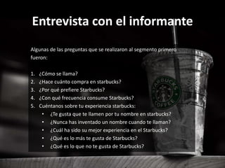 Entrevista con el informante
Algunas de las preguntas que se realizaron al segmento primero
fueron:
1. ¿Cómo se llama?
2. ¿Hace cuánto compra en starbucks?
3. ¿Por qué prefiere Starbucks?
4. ¿Con qué frecuencia consume Starbucks?
5. Cuéntanos sobre tu experiencia starbucks:
• ¿Te gusta que te llamen por tu nombre en starbucks?
• ¿Nunca has inventado un nombre cuando te llaman?
• ¿Cuál ha sido su mejor experiencia en el Starbucks?
• ¿Qué es lo más te gusta de Starbucks?
• ¿Qué es lo que no te gusta de Starbucks?
 