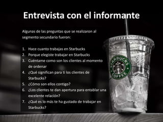 Entrevista con el informante
Algunas de las preguntas que se realizaron al
segmento secundario fueron:
1. Hace cuanto trabajas en Starbucks
2. Porque elegiste trabajar en Starbucks
3. Cuéntame como son los clientes al momento
de ordenar
4. ¿Qué significan para ti los clientes de
Starbucks?
5. ¿Cómo son ellos contigo?
6. ¿Los clientes te dan apertura para entablar una
excelente relación?
7. ¿Qué es lo más te ha gustado de trabajar en
Starbucks?
 