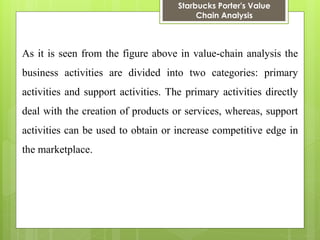 Starbucks Porter's Value Chain Analysis 
As it is seen from the figure above in value-chain analysis the business activities are divided into two categories: primary activities and support activities. The primary activities directly deal with the creation of products or services, whereas, support activities can be used to obtain or increase competitive edge in the marketplace.  