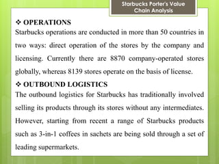 Starbucks Porter's Value Chain Analysis 
OPERATIONS 
Starbucks operations are conducted in more than 50 countries in two ways: direct operation of the stores by the company and licensing. Currently there are 8870 company-operated stores globally, whereas 8139 stores operate on the basis of license. 
OUTBOUND LOGISTICS 
The outbound logistics for Starbucks has traditionally involved selling its products through its stores without any intermediates. However, starting from recent a range of Starbucks products such as 3-in-1 coffees in sachets are being sold through a set of leading supermarkets.  