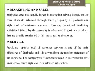 Starbucks Porter's Value Chain Analysis 
MARKETING AND SALES 
Starbucks does not heavily invest in marketing relying instead on the word-of-mouth achieved through the high quality of products and high level of customer services. However, occasional marketing activities initiated by the company involve sampling of new products that are usually conducted within areas nearby the stores. 
SERVICE 
Providing superior level of customer services is one of the main objectives of Starbucks and it is driven from the mission statement of the company. The company staffs are encouraged to go greater lengths in order to ensure high level of customer satisfaction.  