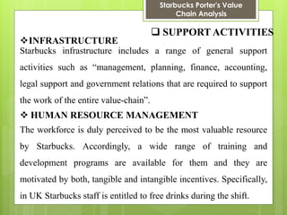 Starbucks Porter's Value Chain Analysis 
 SUPPORT ACTIVITIES 
INFRASTRUCTURE 
Starbucks infrastructure includes a range of general support activities such as “management, planning, finance, accounting, legal support and government relations that are required to support the work of the entire value-chain”. 
HUMAN RESOURCE MANAGEMENT 
The workforce is duly perceived to be the most valuable resource by Starbucks. Accordingly, a wide range of training and development programs are available for them and they are motivated by both, tangible and intangible incentives. Specifically, in UK Starbucks staff is entitled to free drinks during the shift.  