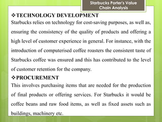 Starbucks Porter's Value Chain Analysis 
TECHNOLOGY DEVELOPMENT 
Starbucks relies on technology for cost-saving purposes, as well as, ensuring the consistency of the quality of products and offering a high level of customer experience in general. For instance, with the introduction of computerised coffee roasters the consistent taste of Starbucks coffee was ensured and this has contributed to the level of customer retention for the company. 
PROCUREMENT 
This involves purchasing items that are needed for the production of final products or offering services. For Starbucks it would be coffee beans and raw food items, as well as fixed assets such as buildings, machinery etc.  