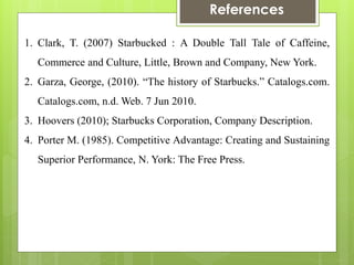 References 
1.Clark, T. (2007) Starbucked : A Double Tall Tale of Caffeine, Commerce and Culture, Little, Brown and Company, New York. 
2.Garza, George, (2010). “The history of Starbucks.” Catalogs.com. Catalogs.com, n.d. Web. 7 Jun 2010. 
3.Hoovers (2010); Starbucks Corporation, Company Description. 
4.Porter M. (1985). Competitive Advantage: Creating and Sustaining Superior Performance, N. York: The Free Press. 