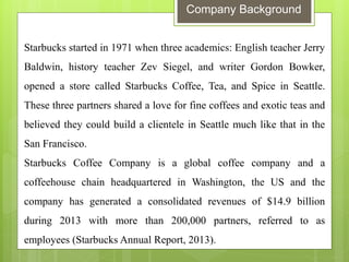 Company Background 
Starbucks started in 1971 when three academics: English teacher Jerry Baldwin, history teacher Zev Siegel, and writer Gordon Bowker, opened a store called Starbucks Coffee, Tea, and Spice in Seattle. These three partners shared a love for fine coffees and exotic teas and believed they could build a clientele in Seattle much like that in the San Francisco. Starbucks Coffee Company is a global coffee company and a coffeehouse chain headquartered in Washington, the US and the company has generated a consolidated revenues of $14.9 billion during 2013 with more than 200,000 partners, referred to as employees (Starbucks Annual Report, 2013).  