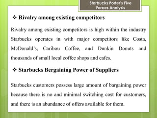 Starbucks Porter’s Five Forces Analysis 
 Rivalry among existing competitors 
Rivalry among existing competitors is high within the industry Starbucks operates in with major competitors like Costa, McDonald’s, Caribou Coffee, and Dunkin Donuts and thousands of small local coffee shops and cafes. 
 Starbucks Bergaining Power of Suppliers 
Starbucks customers possess large amount of bargaining power because there is no and minimal switching cost for customers, and there is an abundance of offers available for them.  