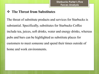 Starbucks Porter’s Five Forces Analysis 
The Threat from Substitutes 
The threat of substitute products and services for Starbucks is substantial. Specifically, substitutes for Starbucks Coffee include tea, juices, soft drinks, water and energy drinks, whereas pubs and bars can be highlighted as substitute places for customers to meet someone and spend their times outside of home and work environments.  