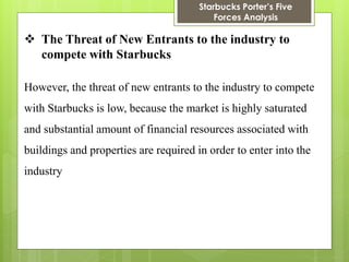 Starbucks Porter’s Five Forces Analysis 
The Threat of New Entrants to the industry to compete with Starbucks 
However, the threat of new entrants to the industry to compete with Starbucks is low, because the market is highly saturated and substantial amount of financial resources associated with buildings and properties are required in order to enter into the industry  