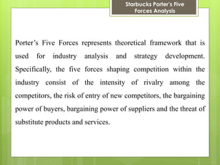 Starbucks Porter’s Five Forces Analysis 
Porter’s Five Forces represents theoretical framework that is used for industry a...