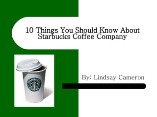 10 Things You Should Know About Starbucks Coffee Company By: Lindsay Cameron 