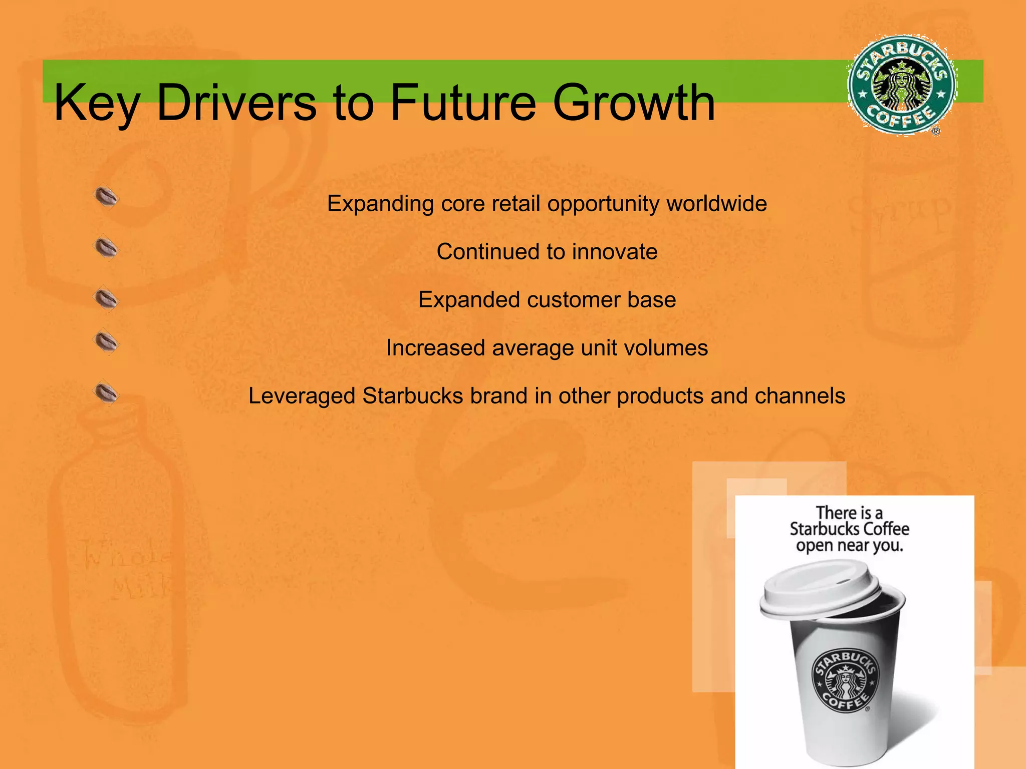 Key Drivers to Future Growth Expanding core retail opportunity worldwide Continued to innovate Expanded customer base Increased average unit volumes Leveraged Starbucks brand in other products and channels 