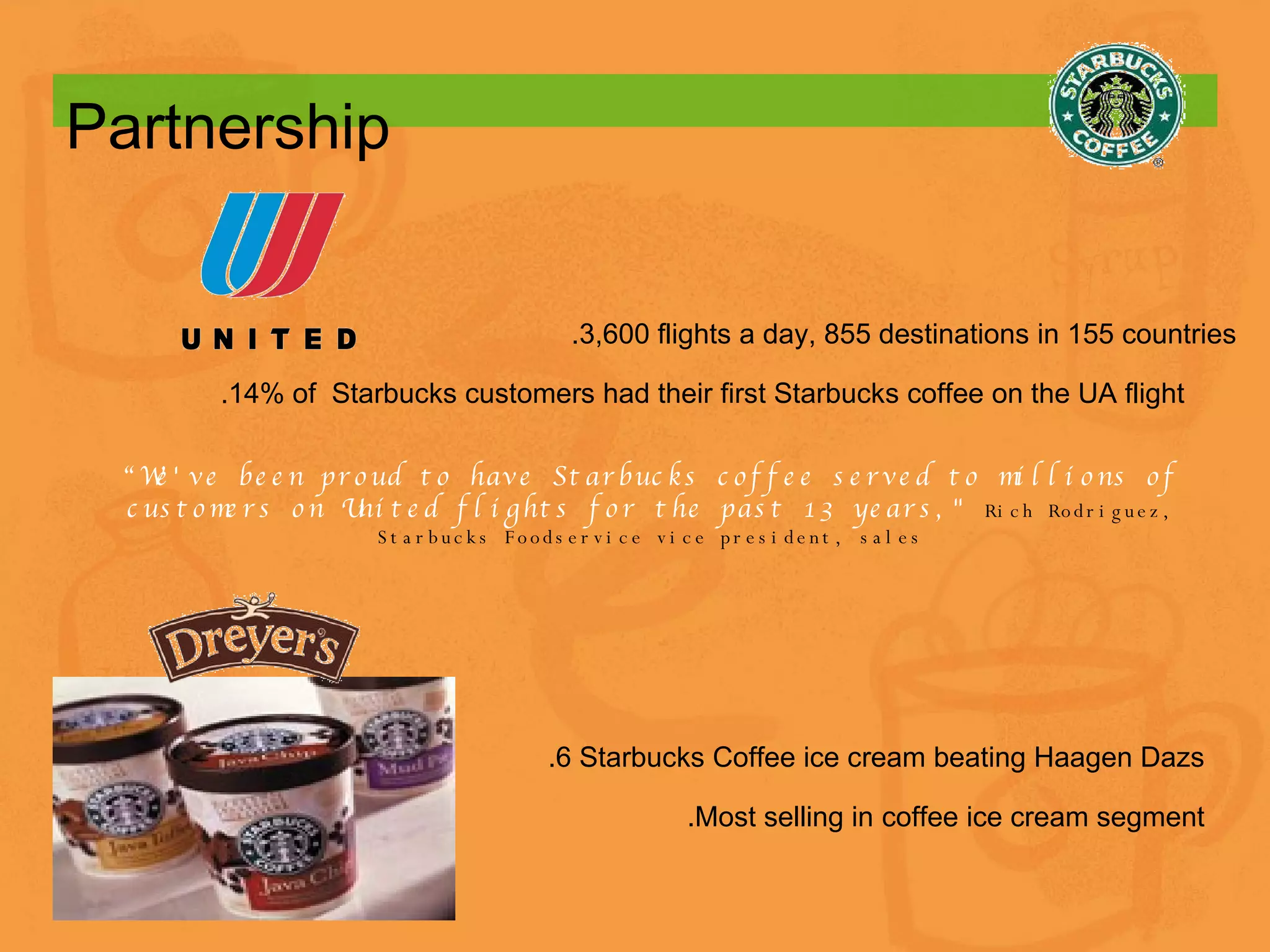 Partnership   .6 Starbucks Coffee ice cream beating Haagen Dazs .Most selling in coffee ice cream segment “ We've been proud to have Starbucks coffee served to millions of customers on United flights for the past 13 years,&quot;   Rich Rodriguez, Starbucks Foodservice vice president, sales .3,600 flights a day, 855 destinations in 155 countries .14% of  Starbucks customers had their first Starbucks coffee on the UA flight 