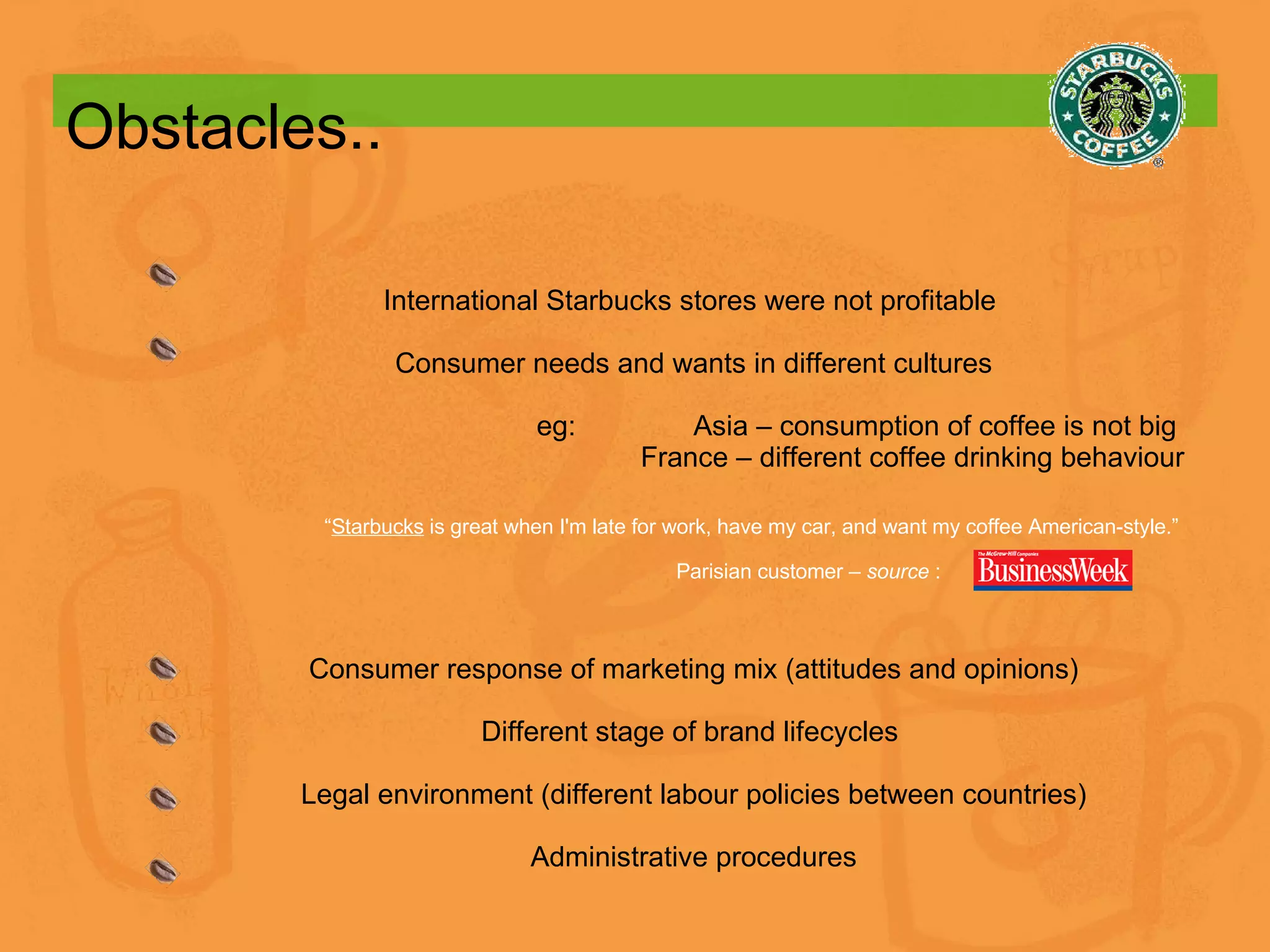Obstacles.. International Starbucks stores were not profitable  Consumer needs and wants in different cultures eg:  Asia – consumption of coffee is not big  France – different coffee drinking behaviour “ Starbucks  is great when I'm late for work, have my car, and want my coffee American-style.”  Parisian customer –  source  : Consumer response of marketing mix (attitudes and opinions) Different stage of brand lifecycles  Legal environment (different labour policies between countries) Administrative procedures 