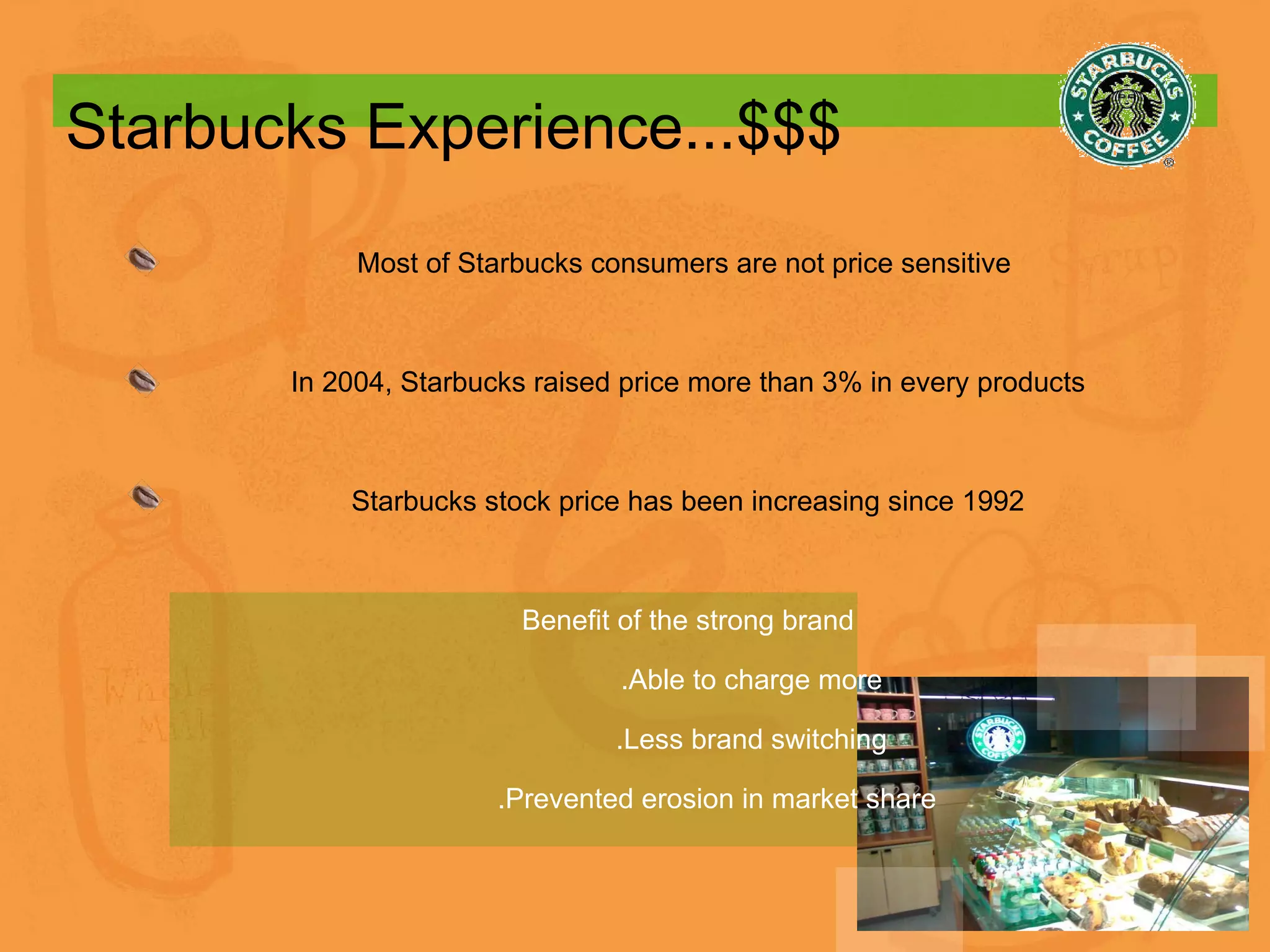 Starbucks Experience...$$$ Most of Starbucks consumers are not price sensitive  In 2004, Starbucks raised price more than 3% in every products Starbucks stock price has been increasing since 1992 Benefit of the strong brand .Able to charge more .Less brand switching .Prevented erosion in market share 