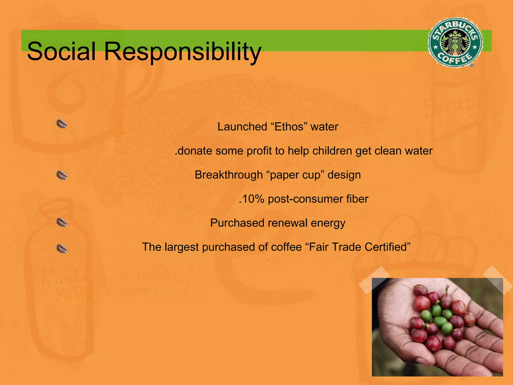 Social Responsibility Launched “Ethos” water .donate some profit to help children get clean water Breakthrough “paper cup” design .10% post-consumer fiber Purchased renewal energy The largest purchased of coffee “Fair Trade Certified”  