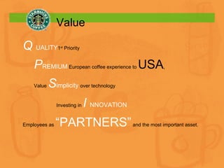 Value Q  UALITY 1 st  Priority P REMIUM   European coffee experience to  USA ,  Value  S implicity  over technology Investing in  I  NNOVATION Employees as  “PARTNERS”  and the most important asset. 