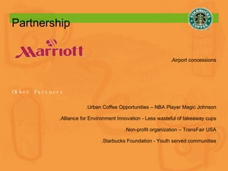 Partnership   .Airport concessions Other Partners .Urban Coffee Opportunities – NBA Player Magic Johnson .Alliance for Environment Innovation - Less wasteful of takeaway cups .Non-profit organization – TransFair USA .Starbucks Foundation  -  Youth served communities 