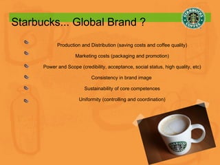 Starbucks... Global Brand ? Production and Distribution (saving costs and coffee quality) Marketing costs (packaging and promotion) Power and Scope (credibility, acceptance, social status, high quality, etc) Consistency in brand image  Sustainability of core competences Uniformity (controlling and coordination) 