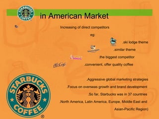 Increasing of direct competitors eg: .ski lodge theme .similar theme .the biggest competitor . convenient, offer quality coffee .Aggressive global marketing strategies .Focus on overseas growth and brand development  .So far, Starbucks was in 37 countries  .North America, Latin America, Europe, Middle East and  Asian-Pacific Region) in American Market 