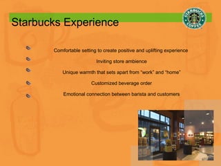 Starbucks Experience Comfortable setting to create positive and uplifting experience  Inviting store ambience Unique warmth that sets apart from “work” and “home” Customized beverage order Emotional connection between barista and customers 