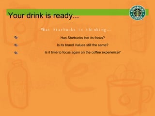 Your drink is ready... What Starbucks is thinking… Has Starbucks lost its focus? Is its brand Values still the same? Is it time to focus again on the coffee experience? 