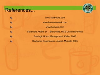 References... www.starbucks.com www.businessweek.com www.hoovers.com Starbucks Article, D.T. Brownville, MCB University Press Strategic Brand Management, Keller, 2006 Starbucks Experiences, Joseph Michelli, 2005 