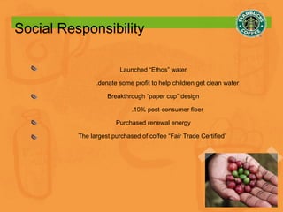 Social Responsibility Launched “Ethos” water .donate some profit to help children get clean water Breakthrough “paper cup” design .10% post-consumer fiber Purchased renewal energy The largest purchased of coffee “Fair Trade Certified”  