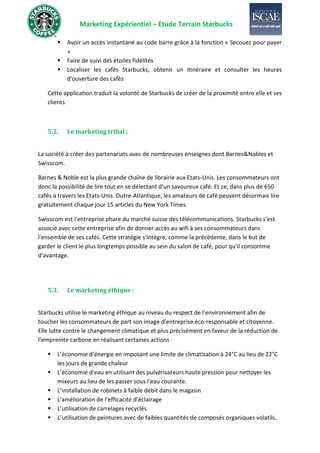 Marketing Expérientiel – Etude Terrain Starbucks
▪ Avoir un accès instantané au code barre grâce à la fonction « Secouez pour payer
»
▪ Faire de suivi des étoiles fidélités
▪ Localiser les cafés Starbucks, obtenir un itinéraire et consulter les heures
d'ouverture des cafés
Cette application traduit la volonté de Starbucks de créer de la proximité entre elle et ses
clients.
5.2. Le marketing tribal :
La société à créer des partenariats avec de nombreuses enseignes dont Barnes&Nobles et
Swisscom.
Barnes & Noble est la plus grande chaîne de librairie aux Etats-Unis. Les consommateurs ont
donc la possibilité de lire tout en se délectant d’un savoureux café. Et ce, dans plus de 650
cafés à travers les Etats-Unis. Outre-Atlantique, les amateurs de café peuvent désormais lire
gratuitement chaque jour 15 articles du New York Times.
Swisscom est l'entreprise phare du marché suisse des télécommunications. Starbucks s'est
associé avec cette entreprise afin de donner accès au wifi à ses consommateurs dans
l'ensemble de ses cafés. Cette stratégie s'intègre, comme la précédente, dans le but de
garder le client le plus longtemps possible au sein du salon de café, pour qu'il consomme
d'avantage.
5.3. Le marketing éthique :
Starbucks utilise le marketing éthique au niveau du respect de l’environnement afin de
toucher les consommateurs de part son image d’entreprise éco-responsable et citoyenne.
Elle lutte contre le changement climatique et plus précisément en faveur de la réduction de
l’empreinte carbone en réalisant certaines actions :
▪ L’économie d’énergie en imposant une limite de climatisation à 24°C au lieu de 22°C
les jours de grande chaleur
▪ L’économie d’eau en utilisant des pulvérisateurs haute pression pour nettoyer les
mixeurs au lieu de les passer sous l’eau courante.
▪ L’installation de robinets à faible débit dans le magasin
▪ L'amélioration de l’efficacité d’éclairage
▪ L’utilisation de carrelages recyclés
▪ L’utilisation de peintures avec de faibles quantités de composés organiques volatils.
 
