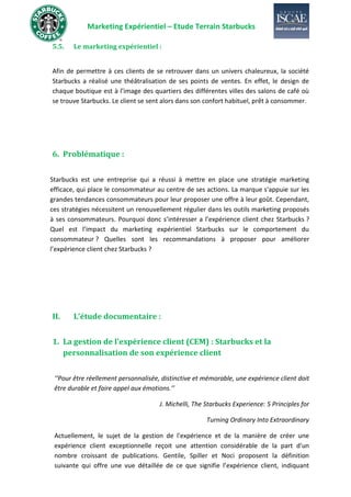 Marketing Expérientiel – Etude Terrain Starbucks
5.5. Le marketing expérientiel :
Afin de permettre à ces clients de se retrouver dans un univers chaleureux, la société
Starbucks a réalisé une théâtralisation de ses points de ventes. En effet, le design de
chaque boutique est à l’image des quartiers des différentes villes des salons de café où
se trouve Starbucks. Le client se sent alors dans son confort habituel, prêt à consommer.
6. Problématique :
Starbucks est une entreprise qui a réussi à mettre en place une stratégie marketing
efficace, qui place le consommateur au centre de ses actions. La marque s'appuie sur les
grandes tendances consommateurs pour leur proposer une offre à leur goût. Cependant,
ces stratégies nécessitent un renouvellement régulier dans les outils marketing proposés
à ses consommateurs. Pourquoi donc s’intéresser a l’expérience client chez Starbucks ?
Quel est l’impact du marketing expérientiel Starbucks sur le comportement du
consommateur ? Quelles sont les recommandations à proposer pour améliorer
l’expérience client chez Starbucks ?
II. L’étude documentaire :
1. La gestion de l’expérience client (CEM) : Starbucks et la
personnalisation de son expérience client
‘‘Pour être réellement personnalisée, distinctive et mémorable, une expérience client doit
être durable et faire appel aux émotions.’’
J. Michelli, The Starbucks Experience: 5 Principles for
Turning Ordinary Into Extraordinary
Actuellement, le sujet de la gestion de l'expérience et de la manière de créer une
expérience client exceptionnelle reçoit une attention considérable de la part d'un
nombre croissant de publications. Gentile, Spiller et Noci proposent la définition
suivante qui offre une vue détaillée de ce que signifie l’expérience client, indiquant
 