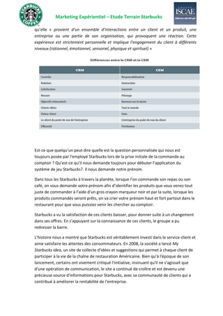 Marketing Expérientiel – Etude Terrain Starbucks
qu’elle « provient d’un ensemble d’interactions entre un client et un produit, une
entreprise ou une partie de son organisation, qui provoquent une réaction. Cette
expérience est strictement personnelle et implique l’engagement du client à différents
niveaux (rationnel, émotionnel, sensoriel, physique et spirituel) »
Est-ce que quelqu’un peut dire quelle est la question personnalisée qui nous est
toujours posée par l'employé Starbucks lors de la prise initiale de la commande au
comptoir ? Qu’est-ce qu’il nous demande toujours pour débuter l’application du
système de jeu Starbucks?. Il nous demande notre prénom.
Dans tous les Starbucks à travers la planète, lorsque l’on commande son repas ou son
café, on vous demande votre prénom afin d’identifier les produits que vous venez tout
juste de commander à l’aide d’un gros crayon marqueur noir et par la suite, lorsque les
produits commandés seront prêts, on va crier votre prénom haut et fort partout dans le
restaurant pour que vous puissiez venir les chercher au comptoir.
Starbucks a vu la satisfaction de ces clients baisser, pour donner suite à un changement
dans ses offres. En s'appuyant sur la connaissance de ces clients, le groupe a pu
redresser la barre.
L'histoire nous a montré que Starbucks est véritablement investi dans le service client et
aime satisfaire les attentes des consommateurs. En 2008, la société a lancé My
Starbucks Idea, un site de collecte d'idées et suggestions qui permet à chaque client de
participer à la vie de la chaîne de restauration Américaine. Bien qu'à l'époque de son
lancement, certains ont vivement critiqué l'initiative, insinuant qu'il ne s'agissait que
d'une opération de communication, le site a continué de croître et est devenu une
précieuse source d'informations pour Starbucks, avec sa communauté de clients qui a
contribué à améliorer la rentabilité de l'entreprise.
 