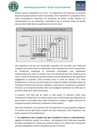 Marketing Expérientiel – Etude Terrain Starbucks
distance vendus uniquement sur le prix - les expériences sont devenues la prochaine
étape de la progression de la valeur économique. (Voir l'exposition «La progression de la
valeur économique».) Désormais, les entreprises de pointe, qu'elles vendent aux
consommateurs ou aux entreprises, constateront que le prochain champ de bataille
concurrentiel réside dans les expériences de mise en scène.
Une expérience n'est pas une construction amorphe; c'est une offre aussi réelle que
n'importe quel service, bien ou marchandise. Dans l’économie de service d’aujourd’hui,
de nombreuses entreprises se contentent d’envelopper leurs expériences
traditionnelles pour mieux les vendre. Pour tirer pleinement parti des expériences de
mise en scène, les entreprises doivent toutefois concevoir délibérément des expériences
engageantes et payantes. Cette transition entre la vente de services et la vente
d’expériences ne sera pas plus facile pour les entreprises établies souhaitant passer de
l’industrie à l’économie de services. Toutefois, à moins que les entreprises ne souhaitent
être dans une entreprise banalisée, elles seront obligées d’améliorer leur offre pour la
prochaine étape de la valeur économique.
La question n’est donc pas de savoir si, mais quand, et comment, entrer dans
l’économie de l’expérience. Un examen précoce des caractéristiques des expériences et
des principes de conception des stades d’expérience novateurs suggère comment les
entreprises peuvent commencer à répondre à cette question.
Selon Pine et Gilmore, nous pouvons trier les expériences en quatre grandes catégories
en fonction de leur place dans le spectre des deux dimensions. (Voir l'exposition «Les
quatre royaumes d'une expérience») :
▪ Les expériences que la plupart des gens considèrent comme un divertissement :
regarder la télévision, assister à un concert - ont tendance à être celles dans lesquelles
les clients participent de manière plus passive qu'active; leur relation avec l'événement
est plus probablement celle de l'absorption que de l'immersion.
 