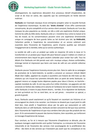 Marketing Expérientiel – Etude Terrain Starbucks
développement, les expériences découlent d'un processus itératif d'exploration, de
script et de mise en scène, des capacités que les commerçants en herbe devront
maîtriser.
Starbucks est l'exemple classique d'une entreprise prospère selon la nouvelle formule
de l'expérience économique. Au-delà des "droits d'entrée" d'une offre commerciale
convaincante, de prix compétitifs et d'un service client constant, Starbucks est l'une des
marques les plus populaires au monde, car elle a créé une expérience d'achat unique.
Comme les cafés du XIXe siècle, Starbucks crée un « troisième lieu» entre la maison et le
lieu de travail, où les consommateurs peuvent vivre une expérience émotionnelle
unique en compagnie de leurs grands lattes au lait écrémé sans lait. La théâtralité,
l'attention portée à l'expérience du consommateur et un service cohérent sont
essentiels dans l'Economie de l'expérience, parmi d'autres qualités qui stimulent
l'engagement de la clientèle, telles qu'un service authentique.
La société de café a pris un produit qui coûte en moyenne 10 cents la tasse et l'a
transformée en un produit pour lequel elle peut facturer jusqu'à 5 dollars en créant un
environnement dans lequel les gens veulent s'attarder pour siroter leur café. Tous les
détails d'un Starbucks ont été pensés avec soin: musique unique, chaises confortables,
éclairage tamisé et impression que boire une tasse de café est une activité collective
luxueuse.
Starbucks pousse l’expérience Economy encore plus loin. Dans le cadre de sa campagne
de promotion de la Saint-Valentin, la société a annoncé un concours intitulé Match
Made Over Coffee, appelant les couples à soumettre une histoire de 250 mots sur des
relations qui ont trouvé leur première étincelle dans un point de vente Starbucks. Le
gagnant recevra un voyage toutes dépenses payées pour deux à Vienne, en Autriche -
capitale mondiale du café. Ils ont reçu près d'un millier d'entrées. Les gagnants ont été
annoncés en fanfare des médias et le volume et l’ambiance de la Saint-Valentin dans les
cafés Starbucks à travers le pays étaient disons… torrides. Et la réputation de Starbucks
en tant qu’endroit où l’on se rend bien, on ne sait jamais - rencontrer ce spécial, a
grandi et grandi.
Aussi, Starbucks savait exactement ce qu'ils faisaient en racontant ces histoires et en
encourageant les clients à les raconter. Les histoires ne disaient pas à quel point le café
était bon, mais plutôt à l’expérience vécue par les gens qui savouraient un café
Starbucks dans un café Starbucks. Starbucks est bien conscient du fait que nous sommes
dans l’économie de l’expérience et que nous vendons bien plus que des produits de nos
jours. Et ils connaissaient le pouvoir des bonnes histoires, bien racontées, qui renforcent
ce message d’expérience de marque.
Pour conclure, au fur et à mesure que l’économie d’expérience se déroule, plus de
quelques managers expérimentés vont quitter l’entreprise. La croissance de l’économie
industrielle et de l’économie des services s’est accompagnée de la prolifération des
offres - des biens et des services qui n’existaient pas avant que les concepteurs et les
 