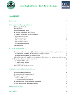 Marketing Expérientiel – Etude Terrain Starbucks
SOMMAIRE
Introduction 3
I. Présentation de l'enseigne Starbucks 4
1. La marque Starbucks 4
2. Le diagnostic 6
3. Positionnement et cibles 7
4. Situation économique de Starbucks 7
5. Stratégie marketing et de communication 9
5.1 Le marketing interactif 9
5.2 Le marketing tribal 10
5.3 Le marketing éthique 10
5.4 Le marketing de masse 11
5.5 Le marketing expérientiel 12
6. Problématique 12
II. L'étude documentaire 12
1. La gestion de l’expérience client (CEM) : Starbucks et la personnalisation de son expérience client 12
1.1 Le Modèle de Joseph Pine et James Gilmore : Expérience Economy 15
1.2 Modèle de Laurence Body et Christopher Tallec 19
2. Les déterminants de l’expérience client, à savoir : Corrélation entre la promesse de la marque,
le Bouche à oreille, et les attentes des clients 22
2.1 La promesse de la marque
2.2 Bouche à oreille ( WOM) 24
2.3 Satisfaction client 25
3. Le parcours de l'expérience client 27
III. L'étude terrain de Starbucks coffee-shop 29
1. Méthodologie d'observation 30
2. L'observation directe participante 31
3. L'experience Starbucks 32
3.1 Le point de vente 32
3.2 Le rôle des baristas Starbucks 33
4. Analyse VRIO de Starbucks Franklin Roosevelet 35
5. Grille de lecture de l'expérience starbucks 38
IV.Recommandations 45
Conclusion 46
 