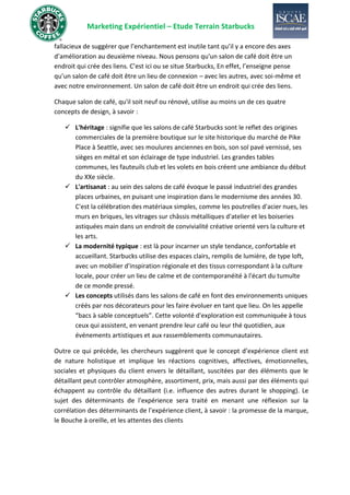 Marketing Expérientiel – Etude Terrain Starbucks
fallacieux de suggérer que l’enchantement est inutile tant qu’il y a encore des axes
d’amélioration au deuxième niveau. Nous pensons qu'un salon de café doit être un
endroit qui crée des liens. C’est ici ou se situe Starbucks, En effet, l’enseigne pense
qu’un salon de café doit être un lieu de connexion – avec les autres, avec soi-même et
avec notre environnement. Un salon de café doit être un endroit qui crée des liens.
Chaque salon de café, qu'il soit neuf ou rénové, utilise au moins un de ces quatre
concepts de design, à savoir :
✓ L'héritage : signifie que les salons de café Starbucks sont le reflet des origines
commerciales de la première boutique sur le site historique du marché de Pike
Place à Seattle, avec ses moulures anciennes en bois, son sol pavé vernissé, ses
sièges en métal et son éclairage de type industriel. Les grandes tables
communes, les fauteuils club et les volets en bois créent une ambiance du début
du XXe siècle.
✓ L'artisanat : au sein des salons de café évoque le passé industriel des grandes
places urbaines, en puisant une inspiration dans le modernisme des années 30.
C'est la célébration des matériaux simples, comme les poutrelles d'acier nues, les
murs en briques, les vitrages sur châssis métalliques d'atelier et les boiseries
astiquées main dans un endroit de convivialité créative orienté vers la culture et
les arts.
✓ La modernité typique : est là pour incarner un style tendance, confortable et
accueillant. Starbucks utilise des espaces clairs, remplis de lumière, de type loft,
avec un mobilier d'inspiration régionale et des tissus correspondant à la culture
locale, pour créer un lieu de calme et de contemporanéité à l'écart du tumulte
de ce monde pressé.
✓ Les concepts utilisés dans les salons de café en font des environnements uniques
créés par nos décorateurs pour les faire évoluer en tant que lieu. On les appelle
“bacs à sable conceptuels”. Cette volonté d'exploration est communiquée à tous
ceux qui assistent, en venant prendre leur café ou leur thé quotidien, aux
événements artistiques et aux rassemblements communautaires.
Outre ce qui précède, les chercheurs suggèrent que le concept d’expérience client est
de nature holistique et implique les réactions cognitives, affectives, émotionnelles,
sociales et physiques du client envers le détaillant, suscitées par des éléments que le
détaillant peut contrôler atmosphère, assortiment, prix, mais aussi par des éléments qui
échappent au contrôle du détaillant (i.e. influence des autres durant le shopping). Le
sujet des déterminants de l'expérience sera traité en menant une réflexion sur la
corrélation des déterminants de l’expérience client, à savoir : la promesse de la marque,
le Bouche à oreille, et les attentes des clients
 