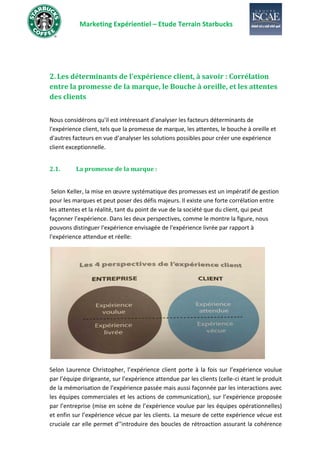 Marketing Expérientiel – Etude Terrain Starbucks
2. Les déterminants de l’expérience client, à savoir : Corrélation
entre la promesse de la marque, le Bouche à oreille, et les attentes
des clients
Nous considérons qu'il est intéressant d'analyser les facteurs déterminants de
l'expérience client, tels que la promesse de marque, les attentes, le bouche à oreille et
d'autres facteurs en vue d’analyser les solutions possibles pour créer une expérience
client exceptionnelle.
2.1. La promesse de la marque :
Selon Keller, la mise en œuvre systématique des promesses est un impératif de gestion
pour les marques et peut poser des défis majeurs. Il existe une forte corrélation entre
les attentes et la réalité, tant du point de vue de la société que du client, qui peut
façonner l’expérience. Dans les deux perspectives, comme le montre la figure, nous
pouvons distinguer l'expérience envisagée de l'expérience livrée par rapport à
l'expérience attendue et réelle:
Selon Laurence Christopher, l’expérience client porte à la fois sur l’expérience voulue
par l’équipe dirigeante, sur l’expérience attendue par les clients (celle-ci étant le produit
de la mémorisation de l’expérience passée mais aussi façonnée par les interactions avec
les équipes commerciales et les actions de communication), sur l’expérience proposée
par l’entreprise (mise en scène de l’expérience voulue par les équipes opérationnelles)
et enfin sur l’expérience vécue par les clients. La mesure de cette expérience vécue est
cruciale car elle permet d’’introduire des boucles de rétroaction assurant la cohérence
 