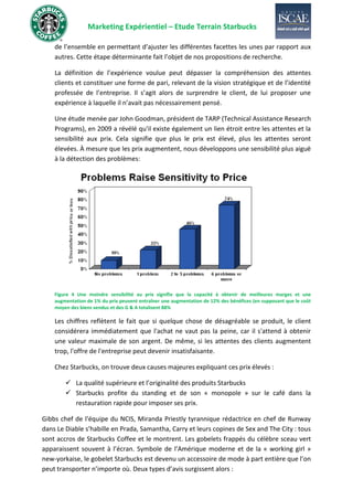 Marketing Expérientiel – Etude Terrain Starbucks
de l’ensemble en permettant d’ajuster les différentes facettes les unes par rapport aux
autres. Cette étape déterminante fait l’objet de nos propositions de recherche.
La définition de l’expérience voulue peut dépasser la compréhension des attentes
clients et constituer une forme de pari, relevant de la vision stratégique et de l’identité
professée de l’entreprise. Il s’agit alors de surprendre le client, de lui proposer une
expérience à laquelle il n’avait pas nécessairement pensé.
Une étude menée par John Goodman, président de TARP (Technical Assistance Research
Programs), en 2009 a révélé qu'il existe également un lien étroit entre les attentes et la
sensibilité aux prix. Cela signifie que plus le prix est élevé, plus les attentes seront
élevées. À mesure que les prix augmentent, nous développons une sensibilité plus aiguë
à la détection des problèmes:
Figure 4 Une moindre sensibilité au prix signifie que la capacité à obtenir de meilleures marges et une
augmentation de 1% du prix peuvent entraîner une augmentation de 12% des bénéfices (en supposant que le coût
moyen des biens vendus et des G & A totalisent 88%
Les chiffres reflètent le fait que si quelque chose de désagréable se produit, le client
considérera immédiatement que l'achat ne vaut pas la peine, car il s'attend à obtenir
une valeur maximale de son argent. De même, si les attentes des clients augmentent
trop, l'offre de l'entreprise peut devenir insatisfaisante.
Chez Starbucks, on trouve deux causes majeures expliquant ces prix élevés :
✓ La qualité supérieure et l’originalité des produits Starbucks
✓ Starbucks profite du standing et de son « monopole » sur le café dans la
restauration rapide pour imposer ses prix.
Gibbs chef de l'équipe du NCIS, Miranda Priestly tyrannique rédactrice en chef de Runway
dans Le Diable s’habille en Prada, Samantha, Carry et leurs copines de Sex and The City : tous
sont accros de Starbucks Coffee et le montrent. Les gobelets frappés du célèbre sceau vert
apparaissent souvent à l’écran. Symbole de l’Amérique moderne et de la « working girl »
new-yorkaise, le gobelet Starbucks est devenu un accessoire de mode à part entière que l’on
peut transporter n’importe où. Deux types d’avis surgissent alors :
 